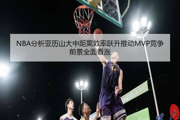 NBA分析亚历山大中距离效率跃升推动MVP竞争前景全面看涨
